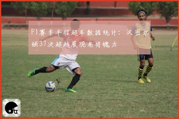 F1赛季半程超车数据统计：汉密尔顿37次超越展现老将魄力