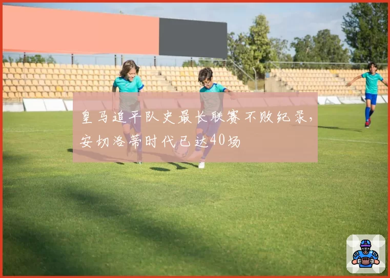 皇马追平队史最长联赛不败纪录，安切洛蒂时代已达40场
