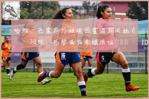 哈维·西蒙斯外租埃因霍温期间独造30球，巴黎面临幸福烦恼