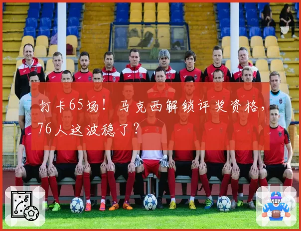 打卡65场！马克西解锁评奖资格，76人这波稳了？